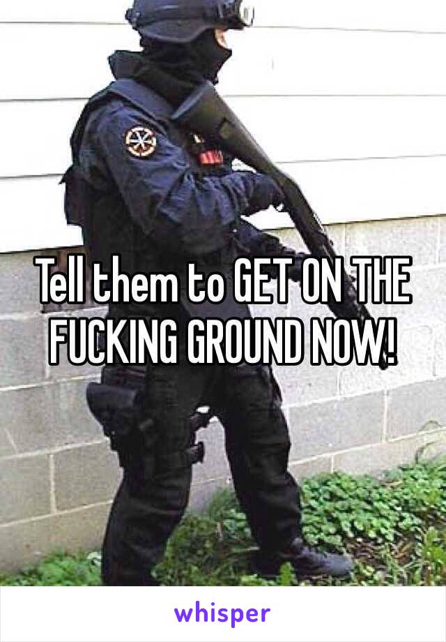 Tell them to GET ON THE FUCKING GROUND NOW!