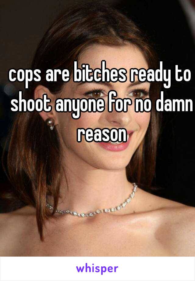 cops are bitches ready to shoot anyone for no damn reason