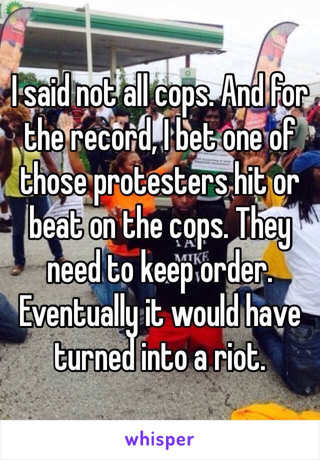 I said not all cops. And for the record, I bet one of those protesters hit or beat on the cops. They need to keep order. Eventually it would have turned into a riot. 