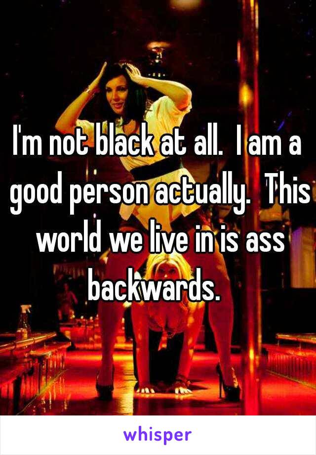 I'm not black at all.  I am a good person actually.  This world we live in is ass backwards.  