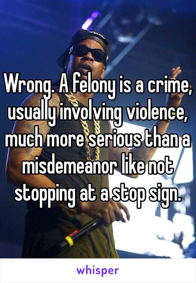 Wrong. A felony is a crime, usually involving violence, much more serious than a misdemeanor like not stopping at a stop sign. 