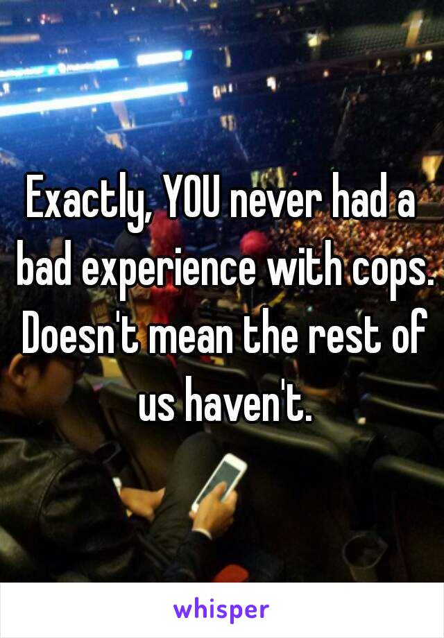 Exactly, YOU never had a bad experience with cops. Doesn't mean the rest of us haven't.