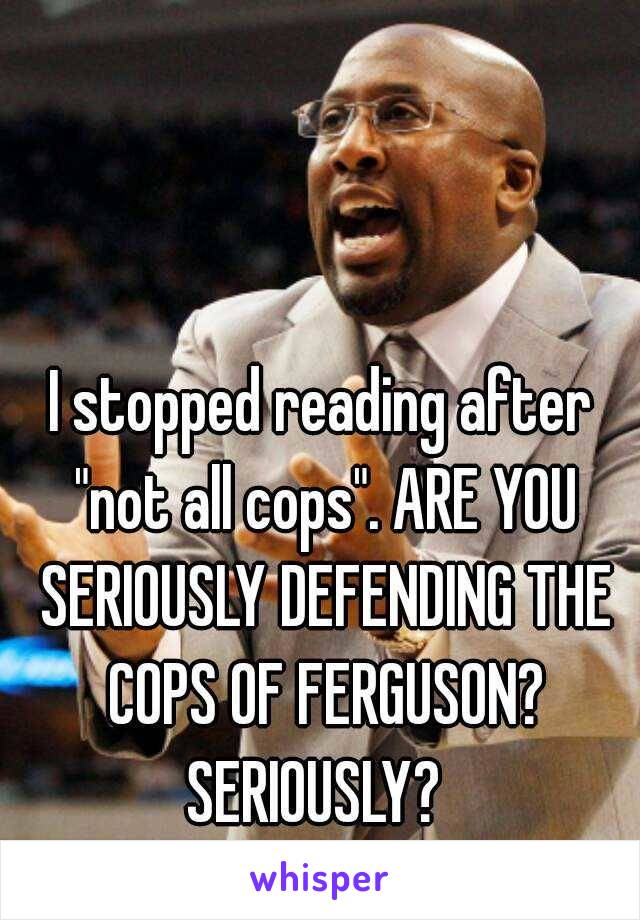 I stopped reading after "not all cops". ARE YOU SERIOUSLY DEFENDING THE COPS OF FERGUSON? SERIOUSLY?  