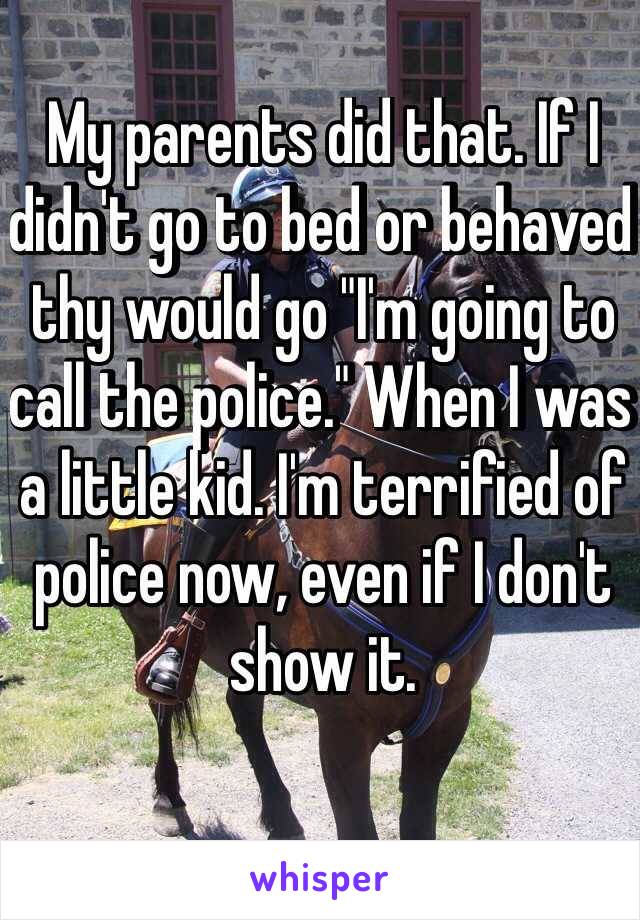 My parents did that. If I didn't go to bed or behaved thy would go "I'm going to call the police." When I was a little kid. I'm terrified of police now, even if I don't show it. 
