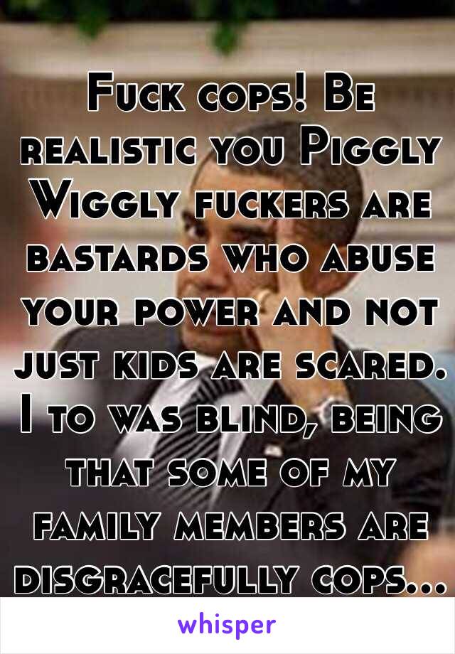 Fuck cops! Be realistic you Piggly Wiggly fuckers are bastards who abuse your power and not just kids are scared. I to was blind, being that some of my family members are disgracefully cops...