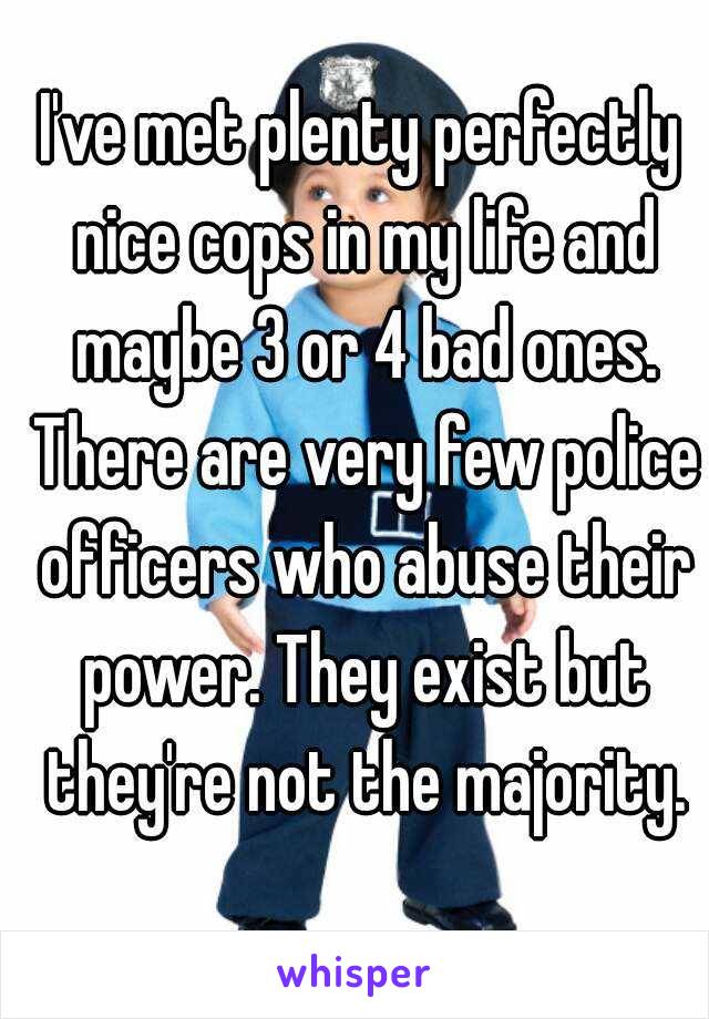 I've met plenty perfectly nice cops in my life and maybe 3 or 4 bad ones. There are very few police officers who abuse their power. They exist but they're not the majority.