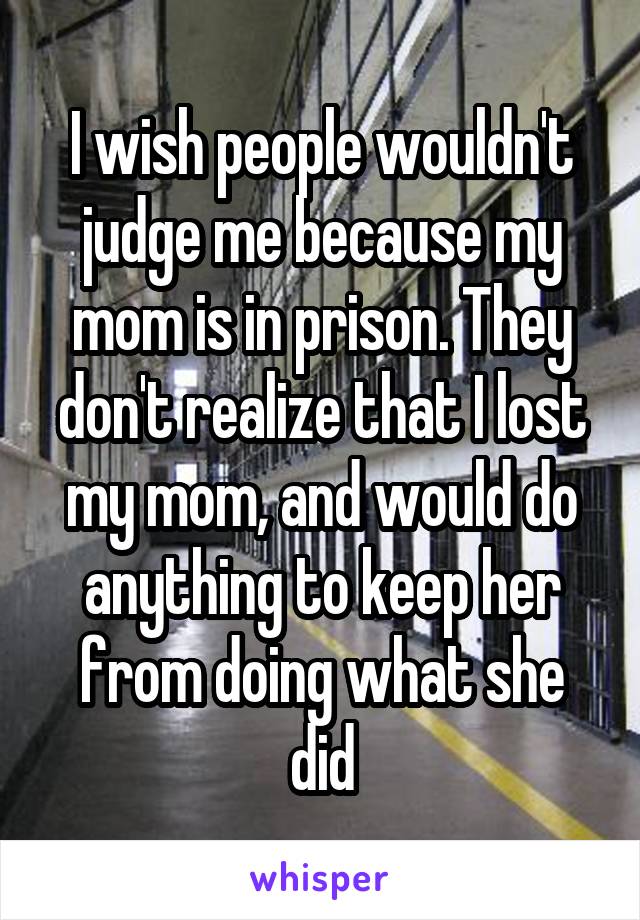 I wish people wouldn't judge me because my mom is in prison. They don't realize that I lost my mom, and would do anything to keep her from doing what she did