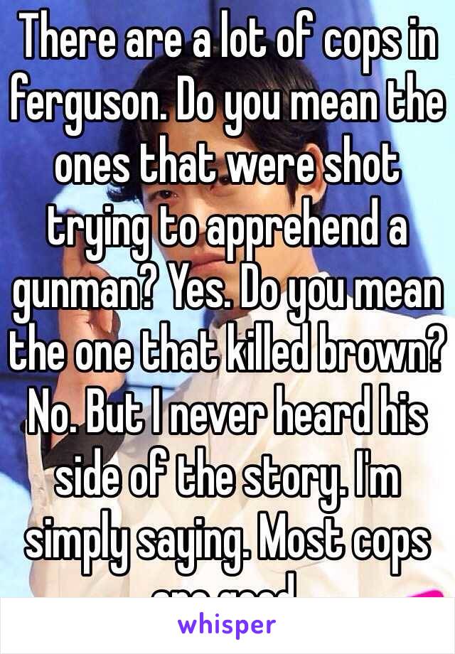 There are a lot of cops in ferguson. Do you mean the ones that were shot trying to apprehend a gunman? Yes. Do you mean the one that killed brown? No. But I never heard his side of the story. I'm simply saying. Most cops are good. 