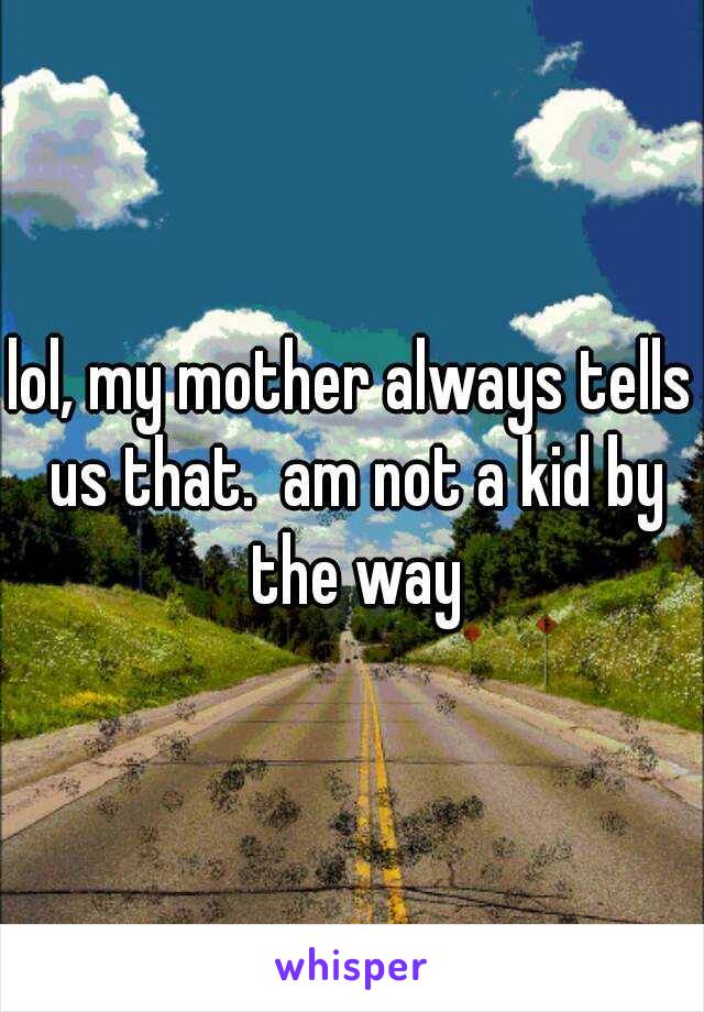 lol, my mother always tells us that.  am not a kid by the way