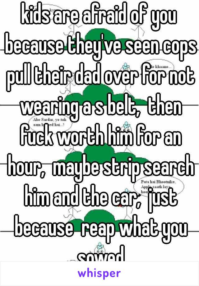 kids are afraid of you because they've seen cops pull their dad over for not wearing a s belt,  then fuck worth him for an hour,  maybe strip search him and the car,  just because  reap what you sowed