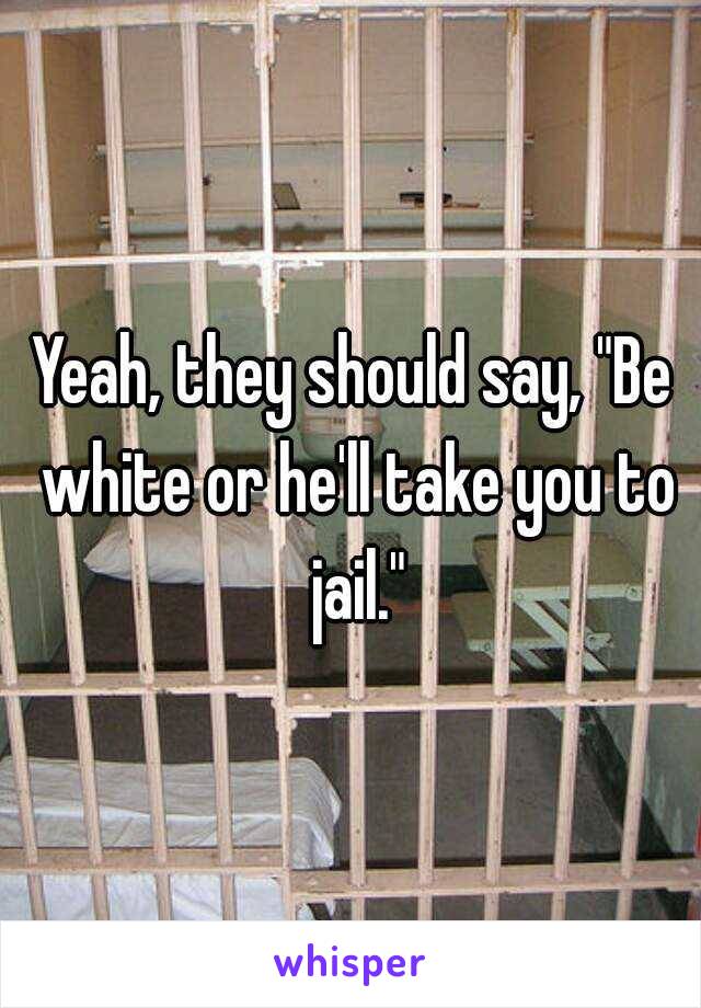 Yeah, they should say, "Be white or he'll take you to jail."