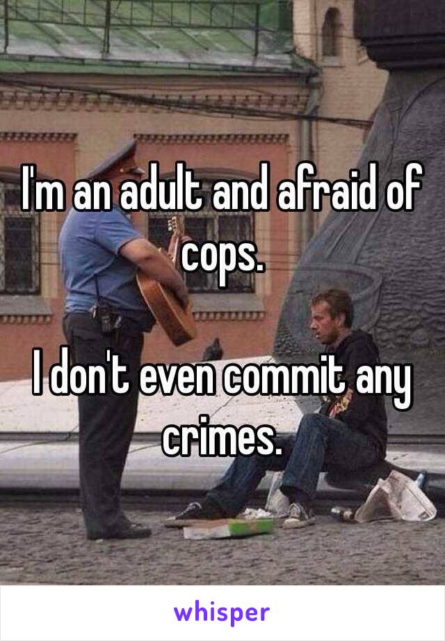 I'm an adult and afraid of cops. 

I don't even commit any crimes. 