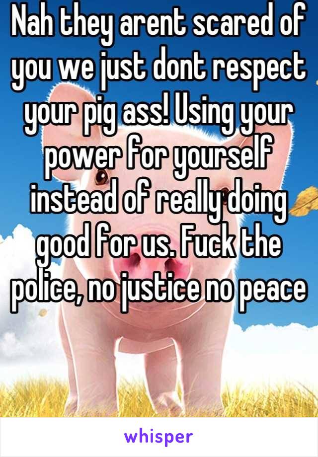 Nah they arent scared of you we just dont respect your pig ass! Using your power for yourself instead of really doing good for us. Fuck the police, no justice no peace