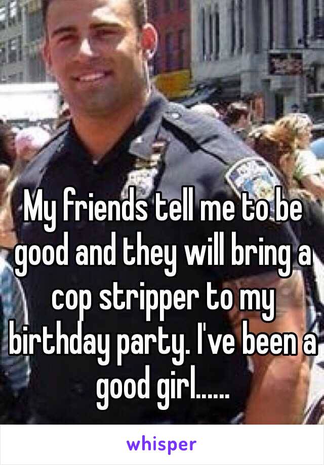 My friends tell me to be good and they will bring a cop stripper to my birthday party. I've been a good girl......