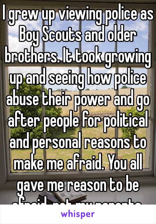 I grew up viewing police as Boy Scouts and older brothers. It took growing up and seeing how police abuse their power and go after people for political and personal reasons to make me afraid. You all gave me reason to be afraid, not my parents.