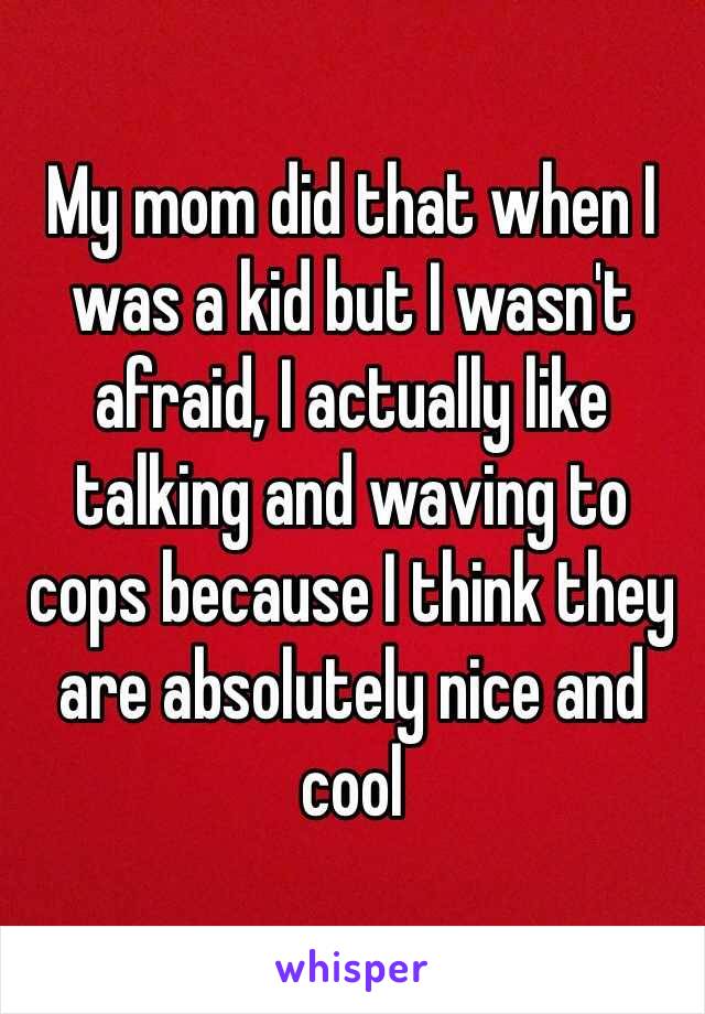 My mom did that when I was a kid but I wasn't afraid, I actually like talking and waving to cops because I think they are absolutely nice and cool