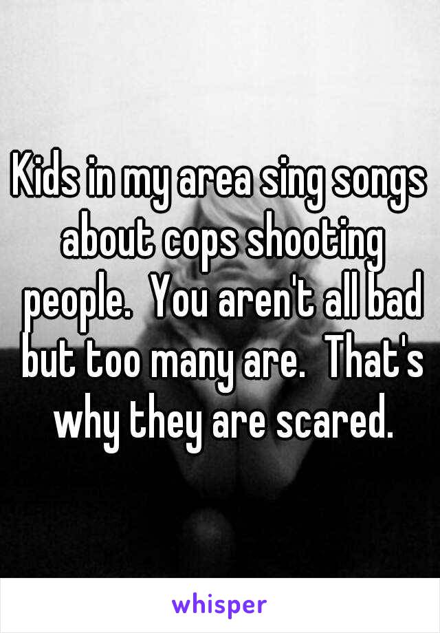 Kids in my area sing songs about cops shooting people.  You aren't all bad but too many are.  That's why they are scared.