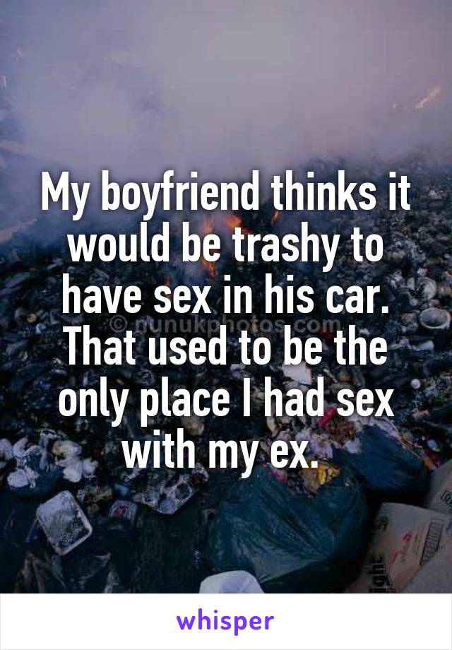 My boyfriend thinks it would be trashy to have sex in his car. That used to be the only place I had sex with my ex. 