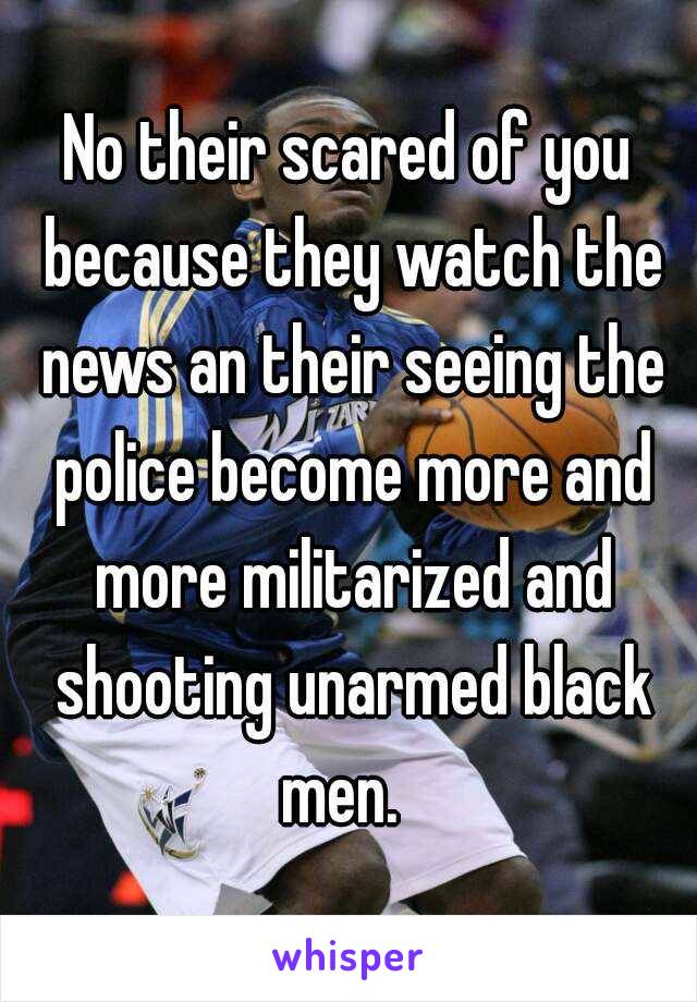 No their scared of you because they watch the news an their seeing the police become more and more militarized and shooting unarmed black men.  