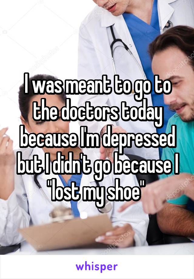 I was meant to go to the doctors today because I'm depressed but I didn't go because I "lost my shoe" 