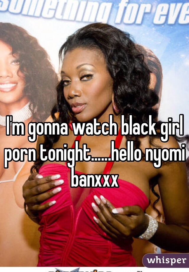 I'm gonna watch black girl porn tonight......hello nyomi banxxx