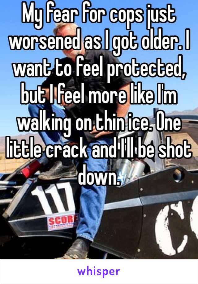 My fear for cops just worsened as I got older. I want to feel protected, but I feel more like I'm walking on thin ice. One little crack and I'll be shot down. 