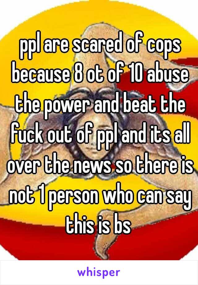  ppl are scared of cops because 8 ot of 10 abuse the power and beat the fuck out of ppl and its all over the news so there is not 1 person who can say this is bs 