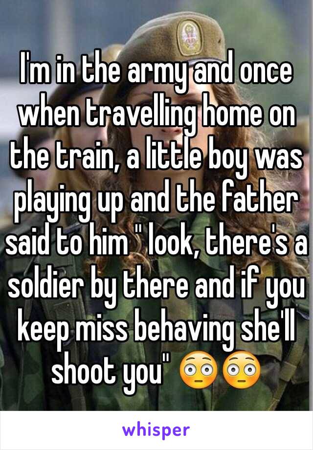 I'm in the army and once when travelling home on the train, a little boy was playing up and the father said to him " look, there's a soldier by there and if you keep miss behaving she'll shoot you" 😳😳