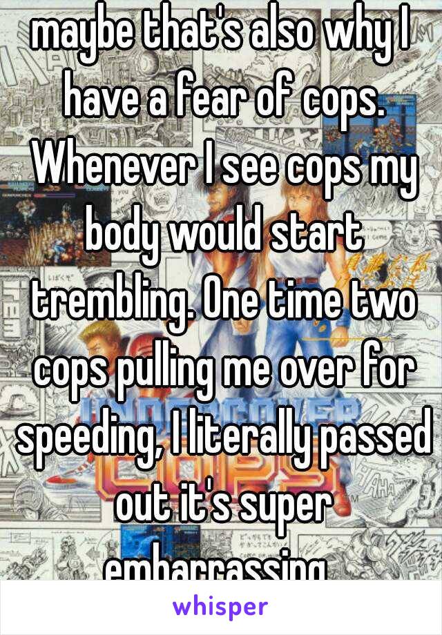 maybe that's also why I have a fear of cops. Whenever I see cops my body would start trembling. One time two cops pulling me over for speeding, I literally passed out it's super embarrassing  