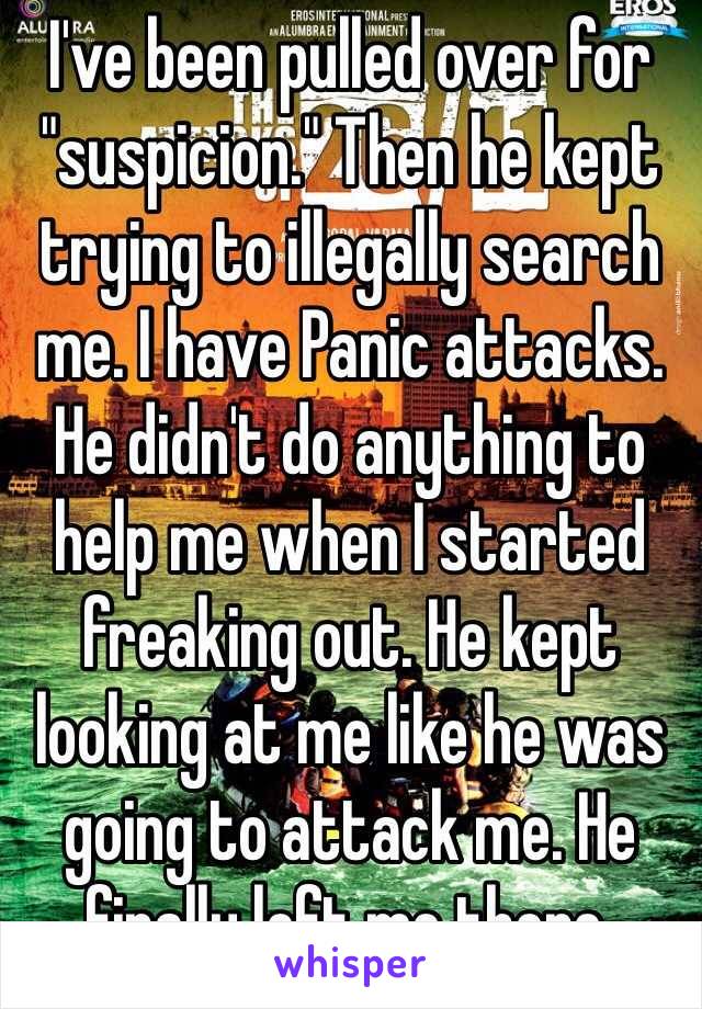 I've been pulled over for "suspicion." Then he kept trying to illegally search me. I have Panic attacks. He didn't do anything to help me when I started freaking out. He kept looking at me like he was going to attack me. He finally left me there.