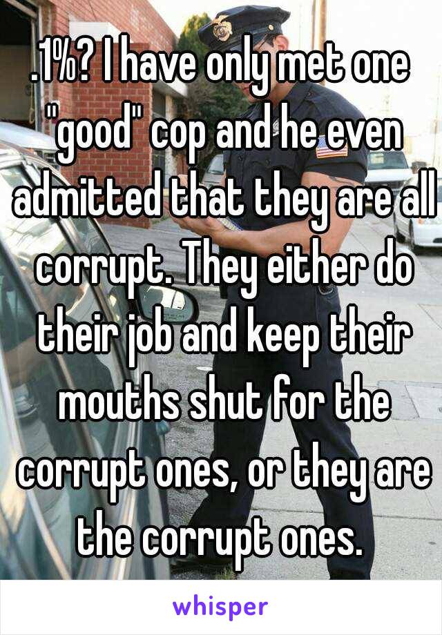 .1%? I have only met one "good" cop and he even admitted that they are all corrupt. They either do their job and keep their mouths shut for the corrupt ones, or they are the corrupt ones. 