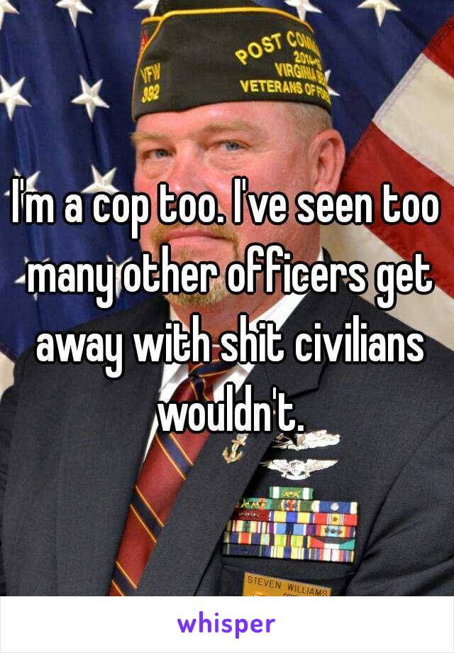 I'm a cop too. I've seen too many other officers get away with shit civilians wouldn't.