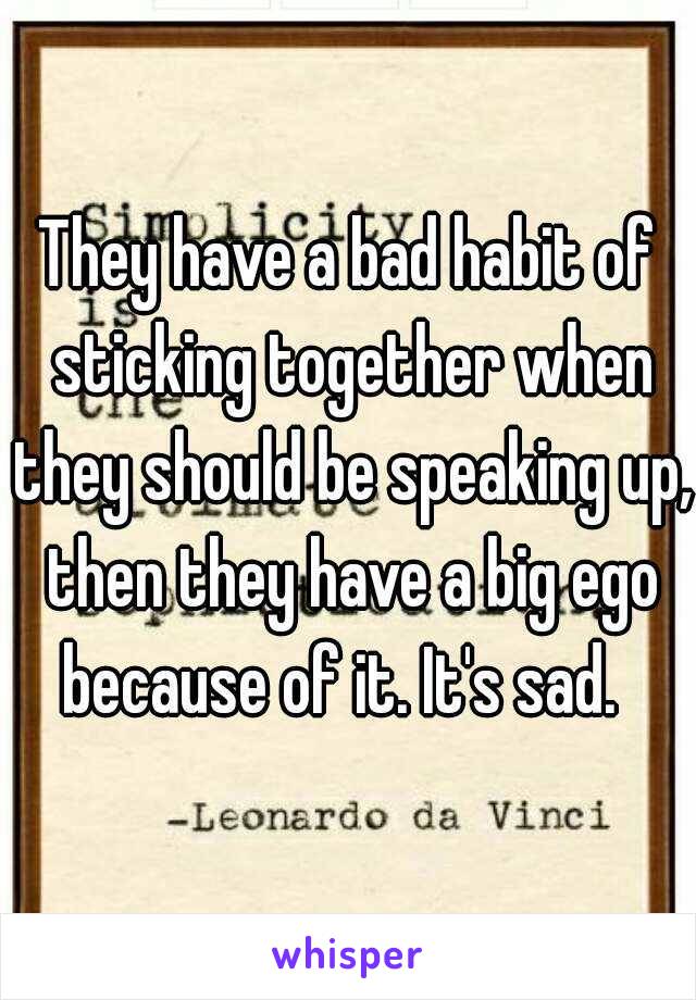 They have a bad habit of sticking together when they should be speaking up, then they have a big ego because of it. It's sad.  