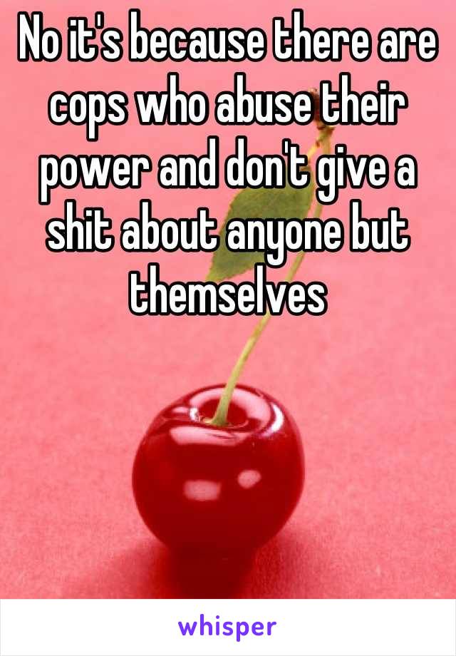 No it's because there are cops who abuse their power and don't give a shit about anyone but themselves