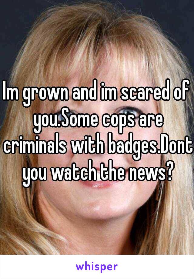 Im grown and im scared of you.Some cops are criminals with badges.Dont you watch the news?