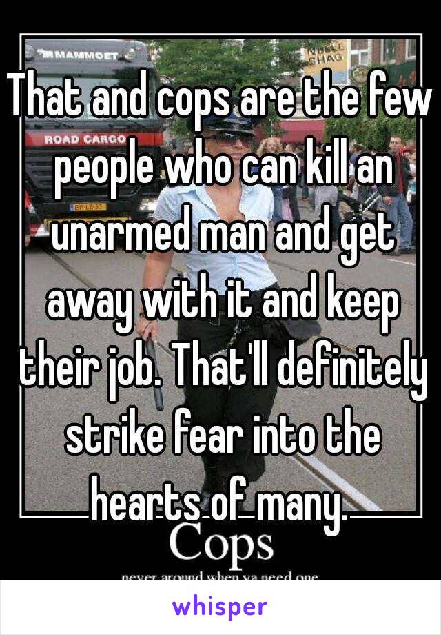 That and cops are the few people who can kill an unarmed man and get away with it and keep their job. That'll definitely strike fear into the hearts of many. 