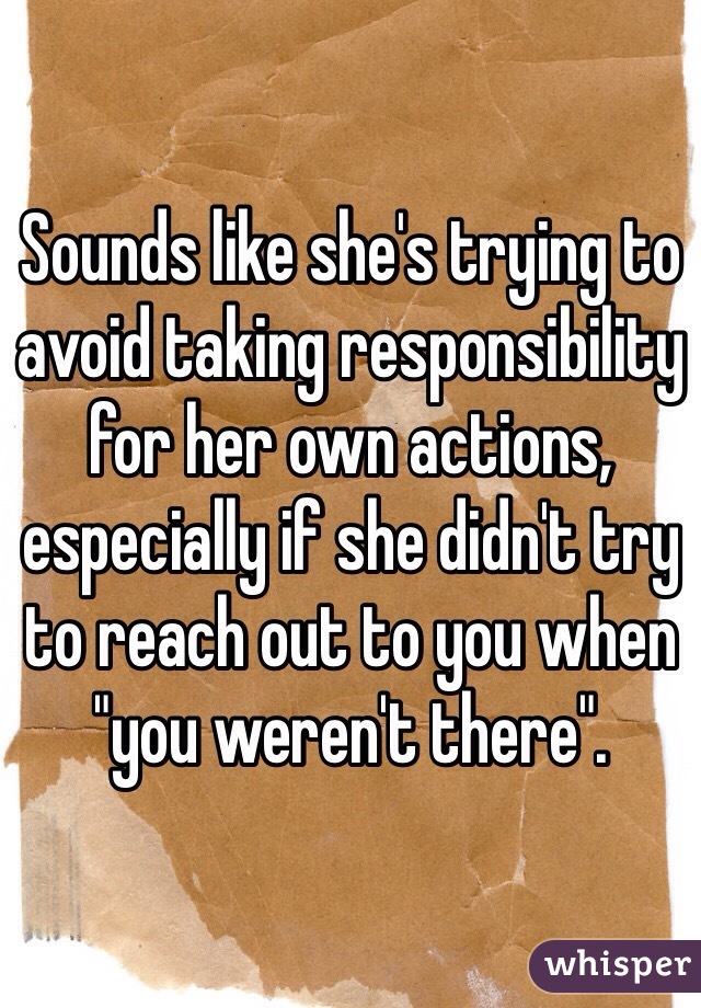 Sounds like she's trying to avoid taking responsibility for her own actions, especially if she didn't try to reach out to you when "you weren't there".  