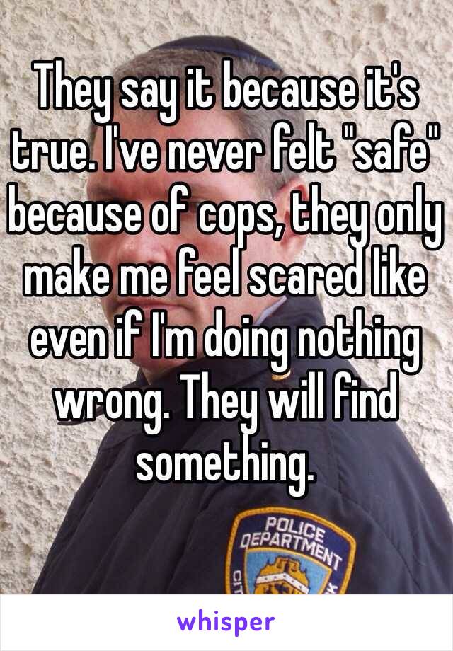 They say it because it's true. I've never felt "safe" because of cops, they only make me feel scared like even if I'm doing nothing wrong. They will find something. 