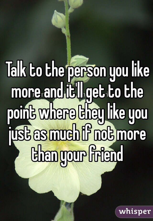 Talk to the person you like more and it'll get to the point where they like you just as much if not more than your friend 