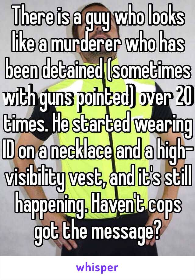 There is a guy who looks like a murderer who has been detained (sometimes with guns pointed) over 20 times. He started wearing ID on a necklace and a high-visibility vest, and it's still happening. Haven't cops got the message?