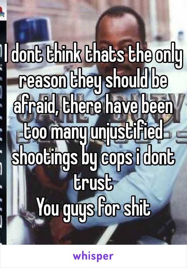 I dont think thats the only reason they should be afraid, there have been too many unjustified shootings by cops i dont trust
You guys for shit