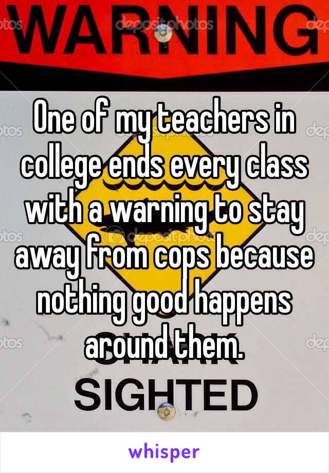 One of my teachers in college ends every class with a warning to stay away from cops because nothing good happens around them.