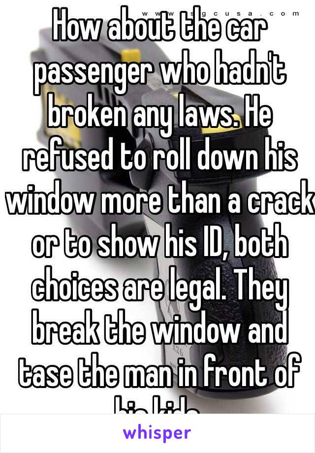 How about the car passenger who hadn't broken any laws. He refused to roll down his window more than a crack or to show his ID, both choices are legal. They break the window and tase the man in front of his kids.