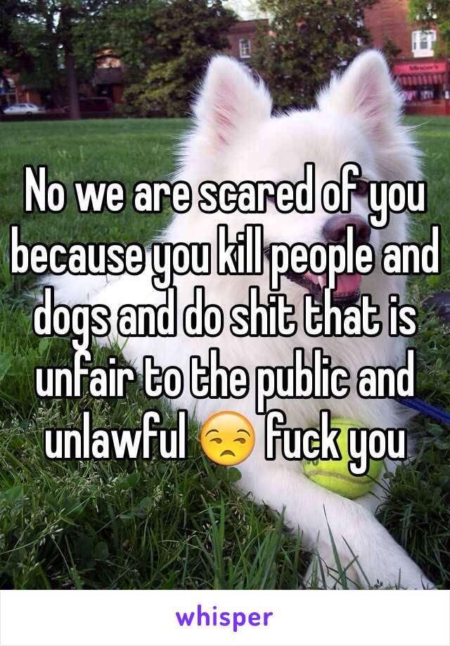 No we are scared of you because you kill people and dogs and do shit that is unfair to the public and unlawful 😒 fuck you