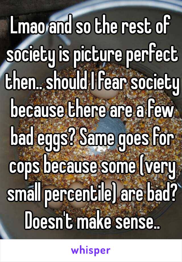 Lmao and so the rest of society is picture perfect then.. should I fear society because there are a few bad eggs? Same goes for cops because some (very small percentile) are bad? Doesn't make sense..