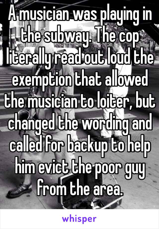 A musician was playing in the subway. The cop literally read out loud the exemption that allowed the musician to loiter, but changed the wording and called for backup to help him evict the poor guy from the area.