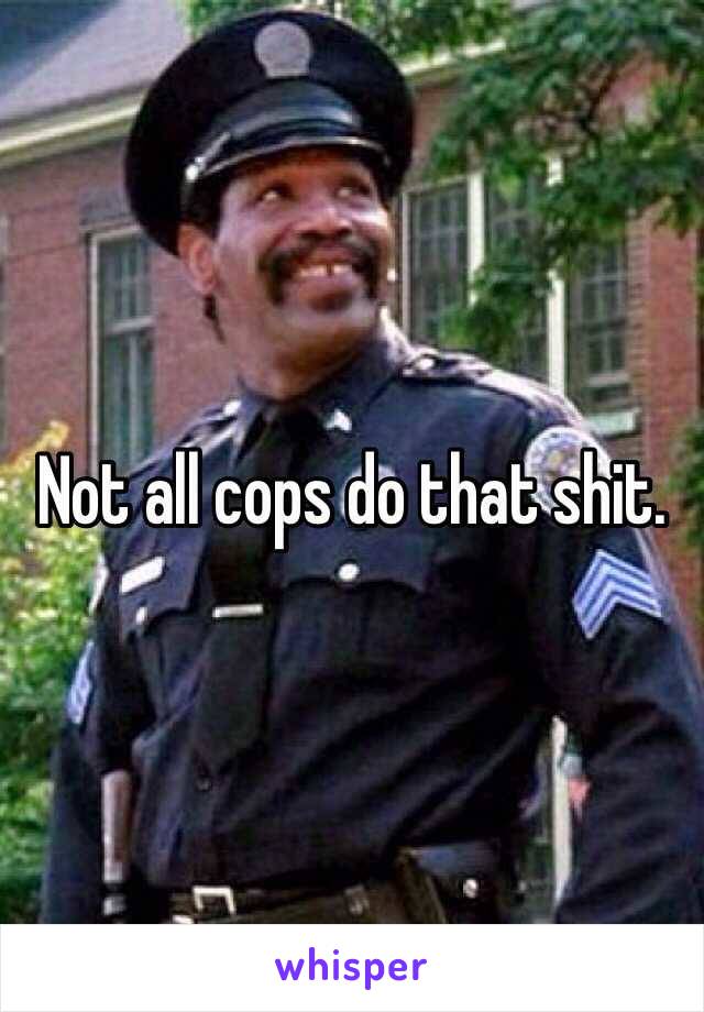 Not all cops do that shit.