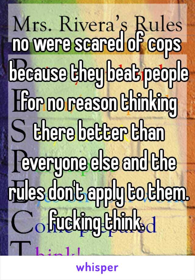 no were scared of cops because they beat people for no reason thinking there better than everyone else and the rules don't apply to them. fucking think. 