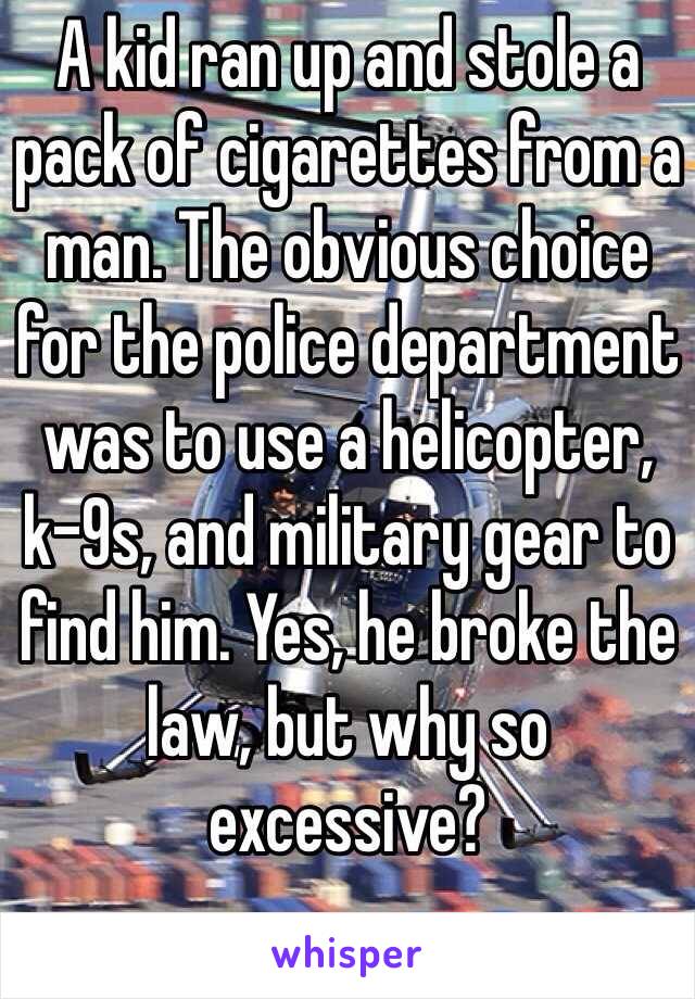 A kid ran up and stole a pack of cigarettes from a man. The obvious choice for the police department was to use a helicopter, k-9s, and military gear to find him. Yes, he broke the law, but why so excessive?