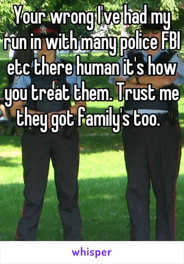 Your wrong I've had my run in with many police FBI etc there human it's how you treat them. Trust me they got family's too.  